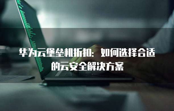 华为云堡垒机折扣:如何选择合适的云安全解决方案