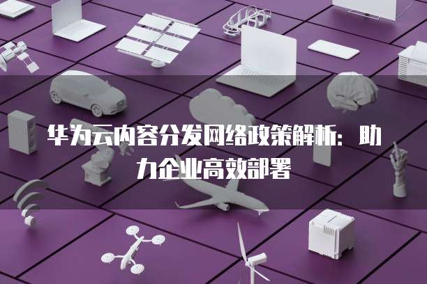 华为云内容分发网络政策解析:助力企业高效部署