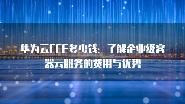 华为云CCE多少钱:了解企业级容器云服务的费用与优势