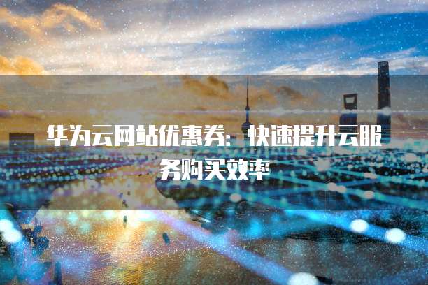 华为云网站优惠券:快速提升云服务购买效率