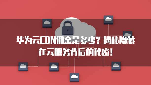华为云CDN佣金是多少？揭秘隐藏在云服务背后的秘密！