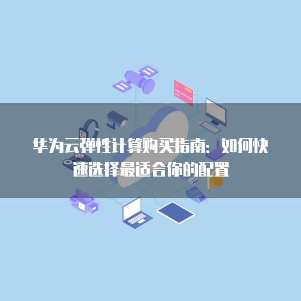 华为云弹性计算购买指南:如何快速选择最适合你的配置