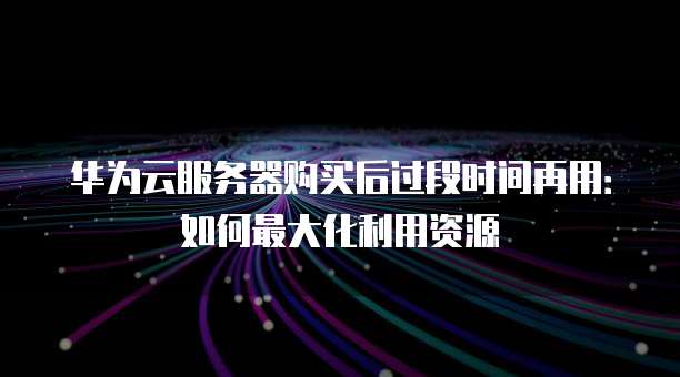 华为云服务器购买后过段时间再用:如何最大化利用资源