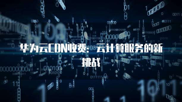 华为云CDN收费:云计算服务的新挑战