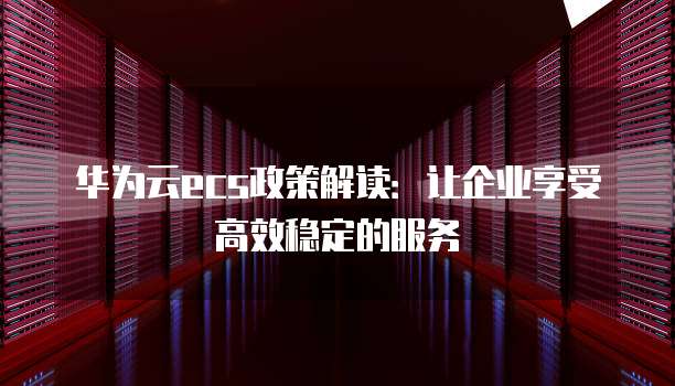 华为云ecs政策解读:让企业享受高效稳定的服务
