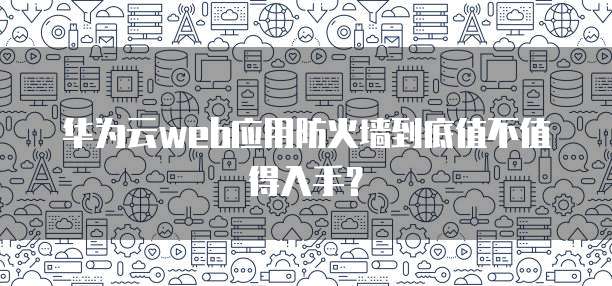 华为云web应用防火墙到底值不值得入手？