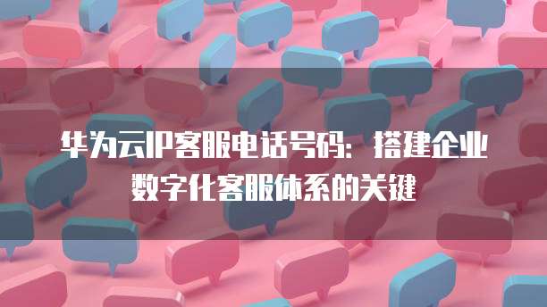 华为云IP客服电话号码:搭建企业数字化客服体系的关键