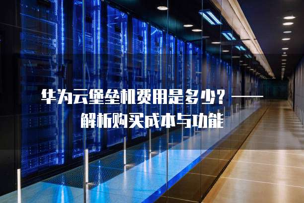 华为云堡垒机费用是多少?—— 解析购买成本与功能