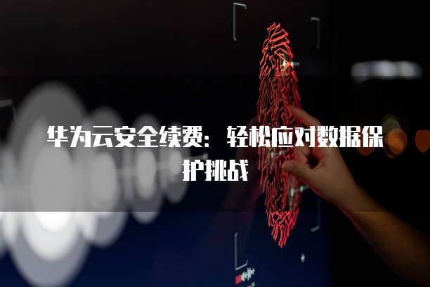 华为云安全续费：轻松应对数据保护挑战