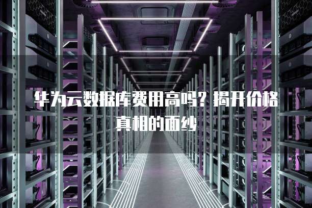 华为云数据库费用高吗?揭开价格真相的面纱
