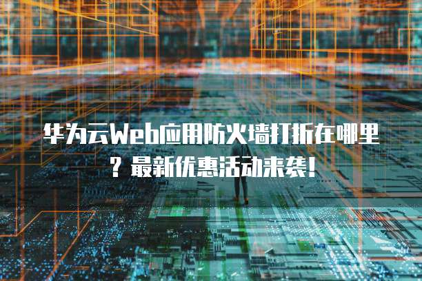 华为云Web应用防火墙打折在哪里?最新优惠活动来袭!