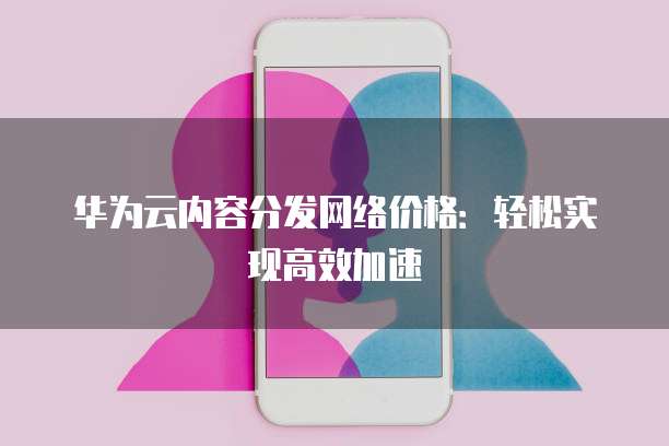 华为云内容分发网络价格:轻松实现高效加速