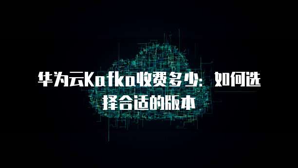 华为云Kafka收费多少：如何选择合适的版本