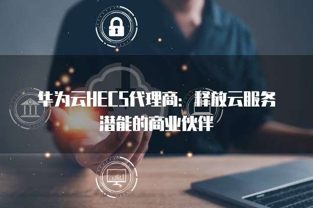 华为云HECS代理商:释放云服务潜能的商业伙伴