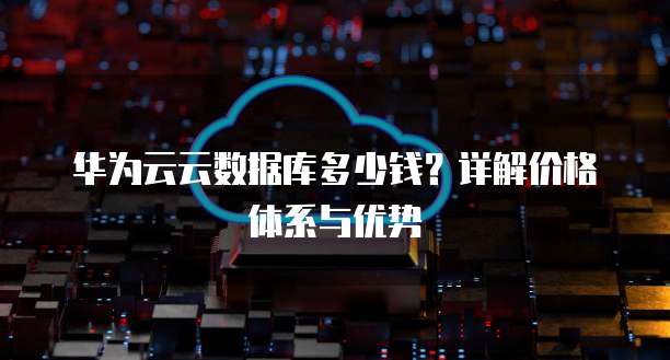 华为云云数据库多少钱?详解价格体系与优势
