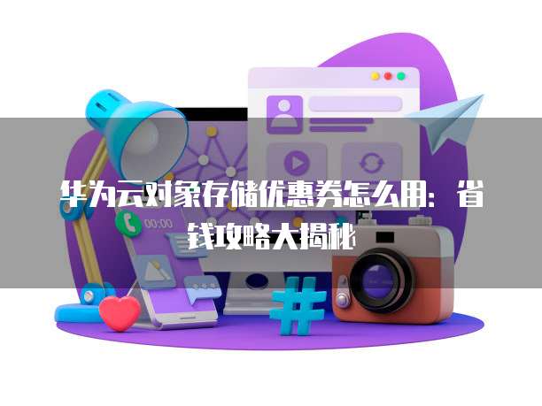 华为云对象存储优惠券怎么用:省钱攻略大揭秘