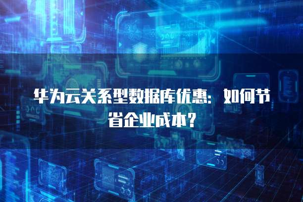 华为云关系型数据库优惠:如何节省企业成本?