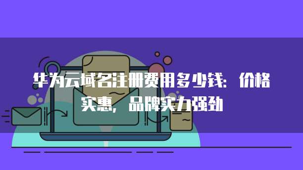华为云域名注册费用多少钱:价格实惠,品牌实力强劲