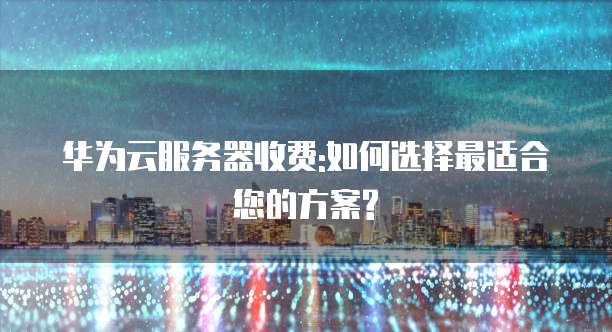 华为云服务器收费:如何选择最适合您的方案?