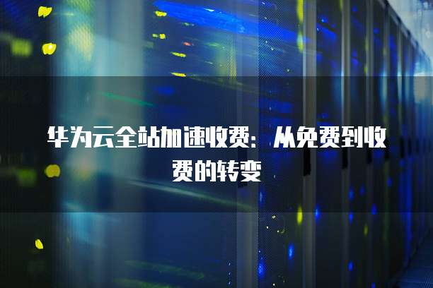 华为云全站加速收费：从免费到收费的转变