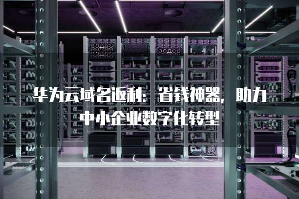 华为云域名返利:省钱神器,助力中小企业数字化转型