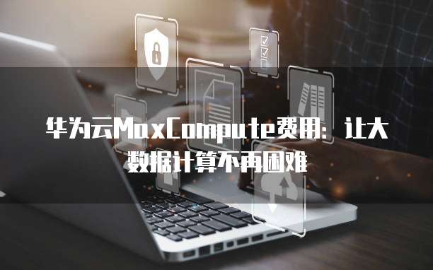 华为云MaxCompute费用:让大数据计算不再困难