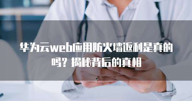 华为云web应用防火墙返利是真的吗?揭秘背后的真相
