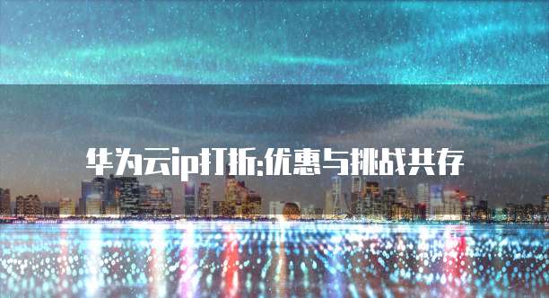 华为云ip打折:优惠与挑战共存