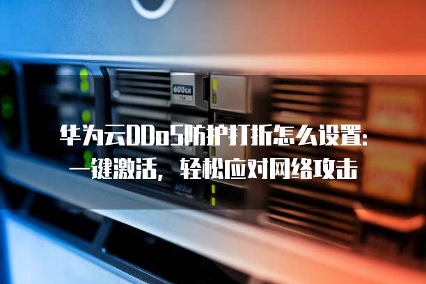 华为云DDoS防护打折怎么设置:一键激活,轻松应对网络攻击