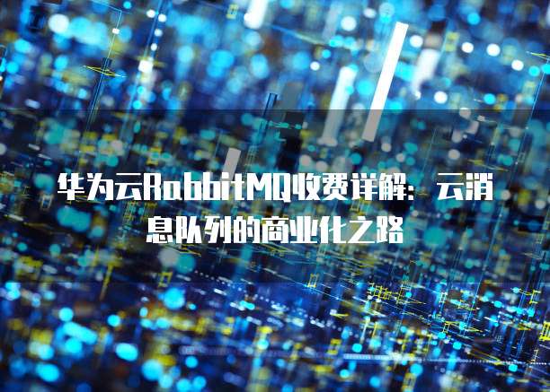 华为云RabbitMQ收费详解:云消息队列的商业化之路