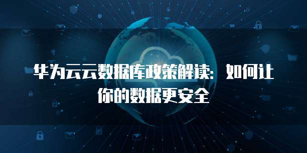 华为云云数据库政策解读:如何让你的数据更安全