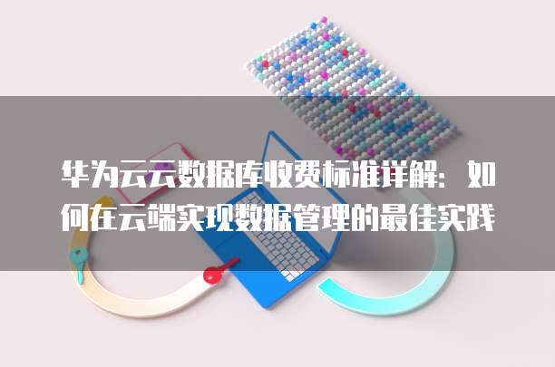 华为云云数据库收费标准详解：如何在云端实现数据管理的最佳实践