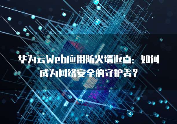 华为云Web应用防火墙返点:如何成为网络安全的守护者?