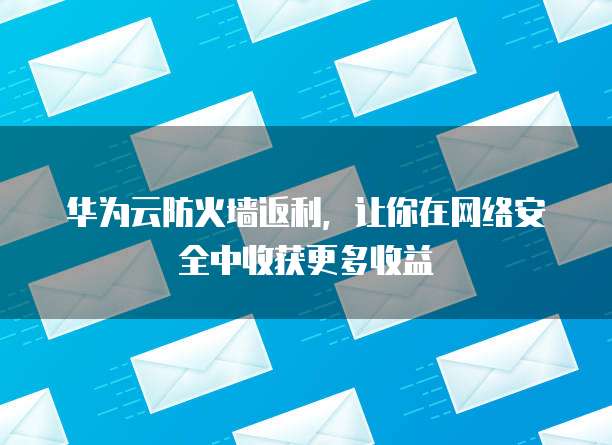 华为云防火墙返利，让你在网络安全中收获更多收益