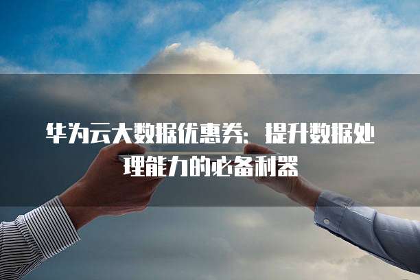 华为云大数据优惠券:提升数据处理能力的必备利器