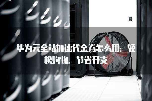 华为云全站加速代金券怎么用:轻松购物,节省开支