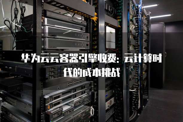 华为云云容器引擎收费: 云计算时代的成本挑战