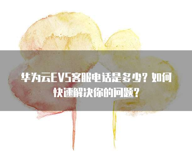 华为云EVS客服电话是多少?如何快速解决你的问题?