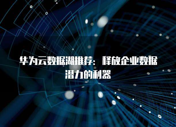 华为云数据湖推荐:释放企业数据潜力的利器