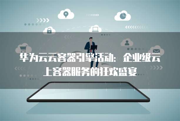 华为云云容器引擎活动:企业级云上容器服务的狂欢盛宴