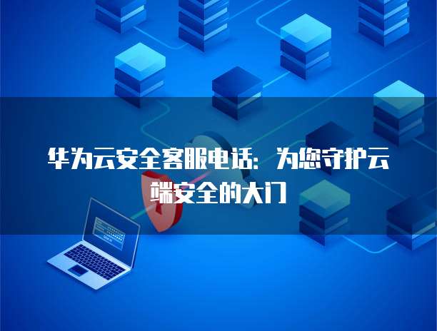 华为云安全客服电话:为您守护云端安全的大门