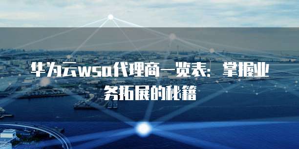 华为云wsa代理商一览表:掌握业务拓展的秘籍