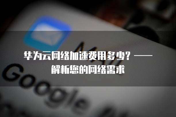 华为云网络加速费用多少?—— 解析您的网络需求