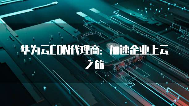 华为云CDN代理商：加速企业上云之旅