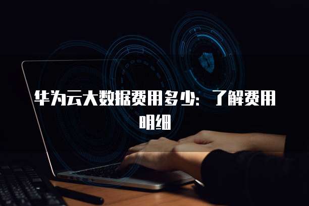 华为云大数据费用多少:了解费用明细