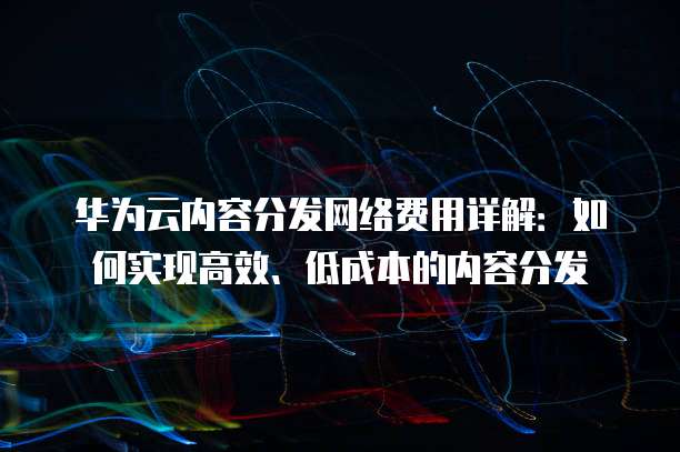 华为云内容分发网络费用详解:如何实现高效、低成本的内容分发