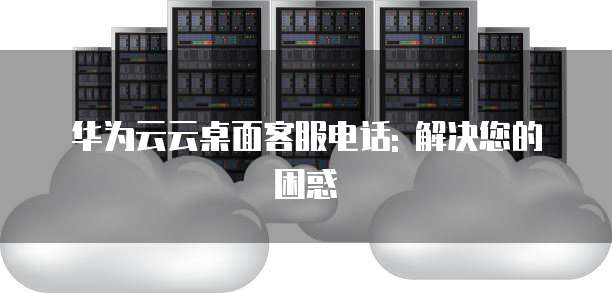华为云云桌面客服电话: 解决您的困惑