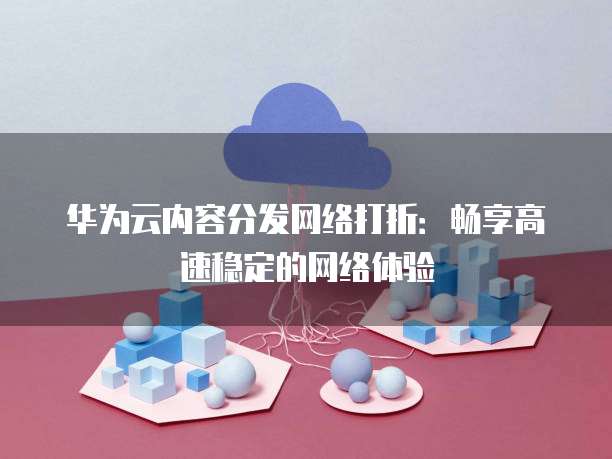 华为云内容分发网络打折:畅享高速稳定的网络体验
