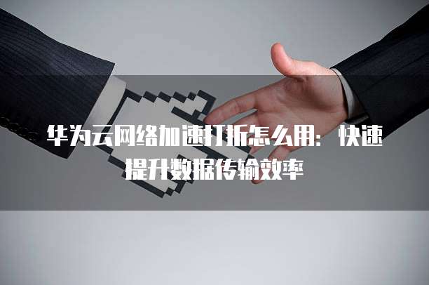 华为云网络加速打折怎么用:快速提升数据传输效率