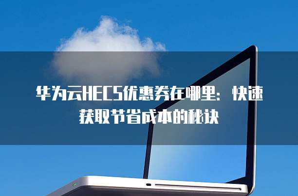 华为云HECS优惠券在哪里:快速获取节省成本的秘诀